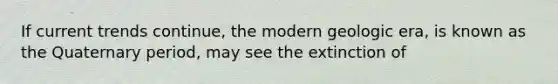 If current trends continue, the modern geologic era, is known as the Quaternary period, may see the extinction of