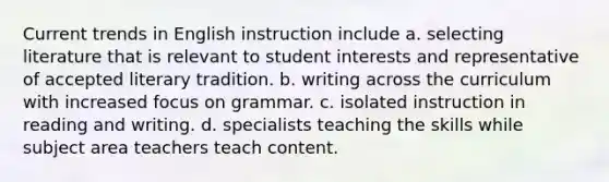 Current trends in English instruction include​ a. ​selecting literature that is relevant to student interests and representative of accepted literary tradition. b. ​writing across the curriculum with increased focus on grammar. c. ​isolated instruction in reading and writing. d. ​specialists teaching the skills while subject area teachers teach content.