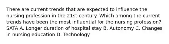 There are current trends that are expected to influence the nursing profession in the 21st century. Which among the current trends have been the most influential for the nursing profession? SATA A. Longer duration of hospital stay B. Autonomy C. Changes in nursing education D. Technology