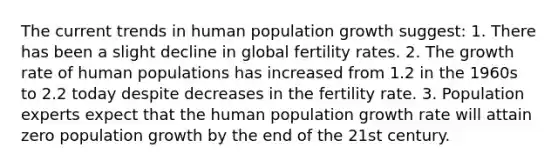 The current trends in human population growth suggest: 1. There has been a slight decline in global fertility rates. 2. The growth rate of human populations has increased from 1.2 in the 1960s to 2.2 today despite decreases in the fertility rate. 3. Population experts expect that the human population growth rate will attain zero population growth by the end of the 21st century.