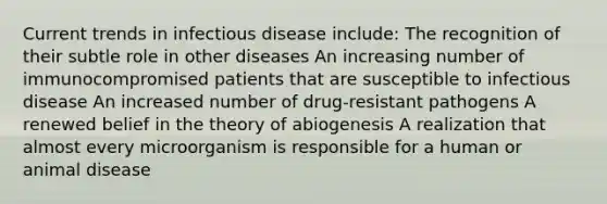 Current trends in infectious disease include: The recognition of their subtle role in other diseases An increasing number of immunocompromised patients that are susceptible to infectious disease An increased number of drug-resistant pathogens A renewed belief in the theory of abiogenesis A realization that almost every microorganism is responsible for a human or animal disease