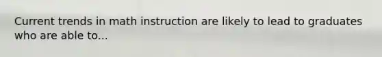 Current trends in math instruction are likely to lead to graduates who are able to...