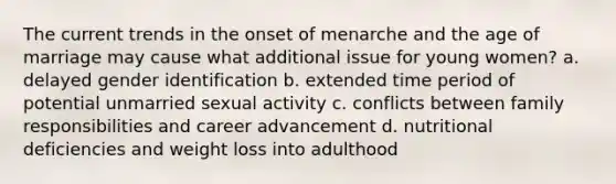 The current trends in the onset of menarche and the age of marriage may cause what additional issue for young women? a. delayed gender identification b. extended time period of potential unmarried sexual activity c. conflicts between family responsibilities and career advancement d. nutritional deficiencies and weight loss into adulthood