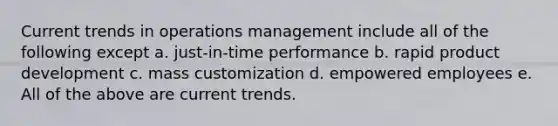 Current trends in operations management include all of the following except a. just-in-time performance b. rapid product development c. mass customization d. empowered employees e. All of the above are current trends.