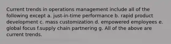 Current trends in operations management include all of the following except a. just-in-time performance b. rapid product development c. mass customization d. empowered employees e. global focus f.supply chain partnering g. All of the above are current trends.