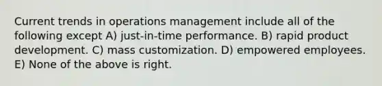 Current trends in operations management include all of the following except A) just-in-time performance. B) rapid product development. C) mass customization. D) empowered employees. E) None of the above is right.