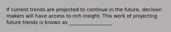 If current trends are projected to continue in the future, decision makers will have access to rich insight. This work of projecting future trends is known as __________________.