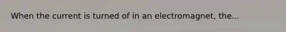 When the current is turned of in an electromagnet, the...