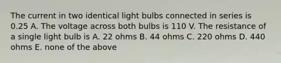 The current in two identical light bulbs connected in series is 0.25 A. The voltage across both bulbs is 110 V. The resistance of a single light bulb is A. 22 ohms B. 44 ohms C. 220 ohms D. 440 ohms E. none of the above