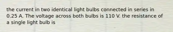 the current in two identical light bulbs connected in series in 0.25 A. The voltage across both bulbs is 110 V. the resistance of a single light bulb is