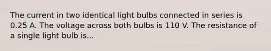 The current in two identical light bulbs connected in series is 0.25 A. The voltage across both bulbs is 110 V. The resistance of a single light bulb is...