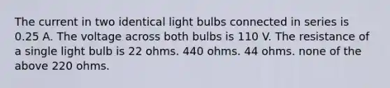 The current in two identical light bulbs connected in series is 0.25 A. The voltage across both bulbs is 110 V. The resistance of a single light bulb is 22 ohms. 440 ohms. 44 ohms. none of the above 220 ohms.