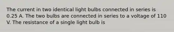 The current in two identical light bulbs connected in series is 0.25 A. The two bulbs are connected in series to a voltage of 110 V. The resistance of a single light bulb is