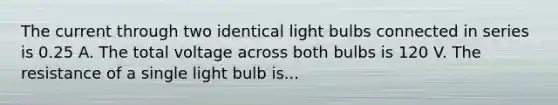 The current through two identical light bulbs connected in series is 0.25 A. The total voltage across both bulbs is 120 V. The resistance of a single light bulb is...