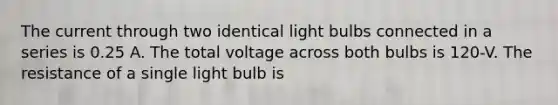 The current through two identical light bulbs connected in a series is 0.25 A. The total voltage across both bulbs is 120-V. The resistance of a single light bulb is