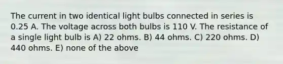 The current in two identical light bulbs connected in series is 0.25 A. The voltage across both bulbs is 110 V. The resistance of a single light bulb is A) 22 ohms. B) 44 ohms. C) 220 ohms. D) 440 ohms. E) none of the above