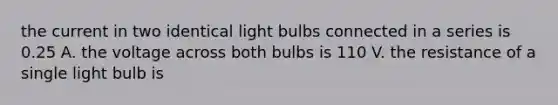 the current in two identical light bulbs connected in a series is 0.25 A. the voltage across both bulbs is 110 V. the resistance of a single light bulb is