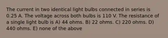 The current in two identical light bulbs connected in series is 0.25 A. The voltage across both bulbs is 110 V. The resistance of a single light bulb is A) 44 ohms. B) 22 ohms. C) 220 ohms. D) 440 ohms. E) none of the above