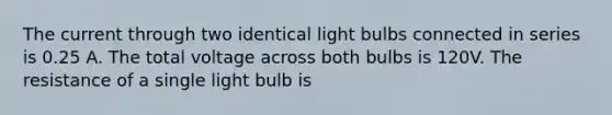 The current through two identical light bulbs connected in series is 0.25 A. The total voltage across both bulbs is 120V. The resistance of a single light bulb is