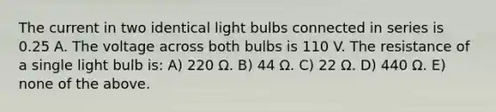 The current in two identical light bulbs connected in series is 0.25 A. The voltage across both bulbs is 110 V. The resistance of a single light bulb is: A) 220 Ω. B) 44 Ω. C) 22 Ω. D) 440 Ω. E) none of the above.