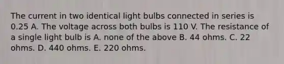 The current in two identical light bulbs connected in series is 0.25 A. The voltage across both bulbs is 110 V. The resistance of a single light bulb is A. none of the above B. 44 ohms. C. 22 ohms. D. 440 ohms. E. 220 ohms.