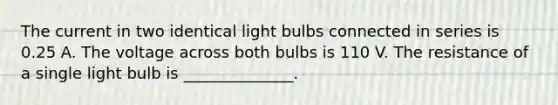 The current in two identical light bulbs connected in series is 0.25 A. The voltage across both bulbs is 110 V. The resistance of a single light bulb is ______________.