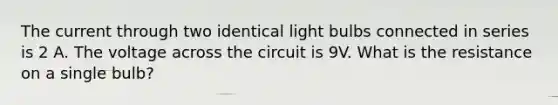 The current through two identical light bulbs connected in series is 2 A. The voltage across the circuit is 9V. What is the resistance on a single bulb?