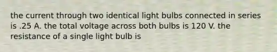 the current through two identical light bulbs connected in series is .25 A. the total voltage across both bulbs is 120 V. the resistance of a single light bulb is