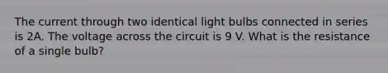 The current through two identical light bulbs connected in series is 2A. The voltage across the circuit is 9 V. What is the resistance of a single bulb?