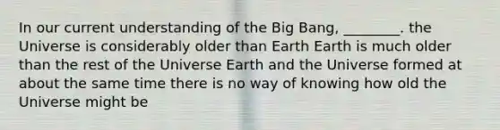 In our current understanding of the Big Bang, ________. the Universe is considerably older than Earth Earth is much older than the rest of the Universe Earth and the Universe formed at about the same time there is no way of knowing how old the Universe might be