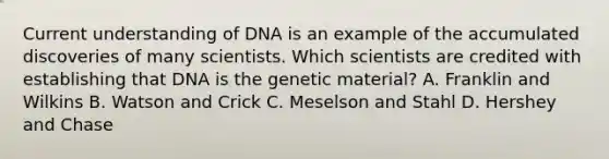 Current understanding of DNA is an example of the accumulated discoveries of many scientists. Which scientists are credited with establishing that DNA is the genetic material? A. Franklin and Wilkins B. Watson and Crick C. Meselson and Stahl D. Hershey and Chase