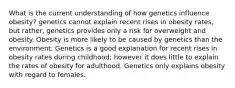 What is the current understanding of how genetics influence obesity? genetics cannot explain recent rises in obesity rates, but rather, genetics provides only a risk for overweight and obesity. Obesity is more likely to be caused by genetics than the environment. Genetics is a good explanation for recent rises in obesity rates during childhood; however it does little to explain the rates of obesity for adulthood. Genetics only explains obesity with regard to females.