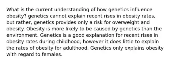 What is the current understanding of how genetics influence obesity? genetics cannot explain recent rises in obesity rates, but rather, genetics provides only a risk for overweight and obesity. Obesity is more likely to be caused by genetics than the environment. Genetics is a good explanation for recent rises in obesity rates during childhood; however it does little to explain the rates of obesity for adulthood. Genetics only explains obesity with regard to females.