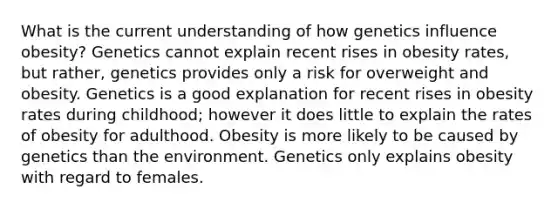 What is the current understanding of how genetics influence obesity? Genetics cannot explain recent rises in obesity rates, but rather, genetics provides only a risk for overweight and obesity. Genetics is a good explanation for recent rises in obesity rates during childhood; however it does little to explain the rates of obesity for adulthood. Obesity is more likely to be caused by genetics than the environment. Genetics only explains obesity with regard to females.