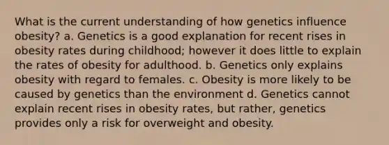 What is the current understanding of how genetics influence obesity? a. Genetics is a good explanation for recent rises in obesity rates during childhood; however it does little to explain the rates of obesity for adulthood. b. Genetics only explains obesity with regard to females. c. Obesity is more likely to be caused by genetics than the environment d. Genetics cannot explain recent rises in obesity rates, but rather, genetics provides only a risk for overweight and obesity.