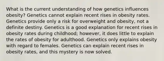 What is the current understanding of how genetics influences obesity? Genetics cannot explain recent rises in obesity rates. Genetics provide only a risk for overweight and obesity, not a definite destiny. Genetics is a good explanation for recent rises in obesity rates during childhood; however, it does little to explain the rates of obesity for adulthood. Genetics only explains obesity with regard to females. Genetics can explain recent rises in obesity rates, and this mystery is now solved.