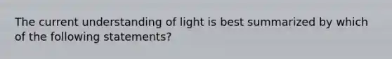 The current understanding of light is best summarized by which of the following statements?