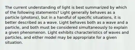 The current understanding of light is best summarized by which of the following statements? Light generally behaves as a particle (photons), but in a handful of specific situations, it is better described as a wave. Light behaves both as a wave and a particle, and both must be considered simultaneously to explain a given phenomenon. Light exhibits characteristics of waves and particles, and either model may be appropriate for a given situation.