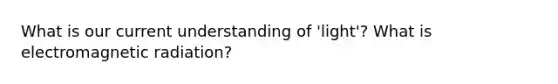 What is our current understanding of 'light'? What is electromagnetic radiation?