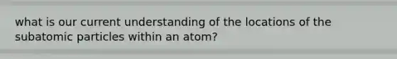 what is our current understanding of the locations of the subatomic particles within an atom?