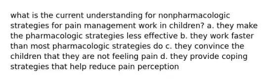 what is the current understanding for nonpharmacologic strategies for pain management work in children? a. they make the pharmacologic strategies less effective b. they work faster than most pharmacologic strategies do c. they convince the children that they are not feeling pain d. they provide coping strategies that help reduce pain perception