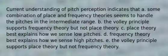 Current understanding of pitch perception indicates that a. some combination of place and frequency theories seems to handle the pitches in the intermediate range. b. the volley principle supports frequency theory but not place theory. c. place theory best explains how we sense low pitches. d. frequency theory best explains how we sense high pitches. e. the volley principle supports place theory but not frequency theory.