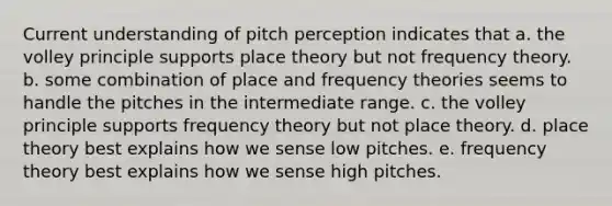 Current understanding of pitch perception indicates that a. the volley principle supports place theory but not frequency theory. b. some combination of place and frequency theories seems to handle the pitches in the intermediate range. c. the volley principle supports frequency theory but not place theory. d. place theory best explains how we sense low pitches. e. frequency theory best explains how we sense high pitches.