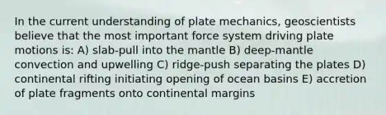 In the current understanding of plate mechanics, geoscientists believe that the most important force system driving plate motions is: A) slab-pull into the mantle B) deep-mantle convection and upwelling C) ridge-push separating the plates D) continental rifting initiating opening of ocean basins E) accretion of plate fragments onto continental margins