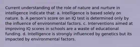 Current understanding of the role of nature and nurture in intelligence indicate that: a. Intelligence is based solely on nature. b. A person's score on an IQ test is determined only by the influence of environmental factors. c. Interventions aimed at improving IQ scores in schools are a waste of educational funding. d. Intelligence is strongly influenced by genetics but its impacted by environmental factors.