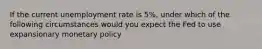 If the current unemployment rate is 5%, under which of the following circumstances would you expect the Fed to use expansionary monetary policy