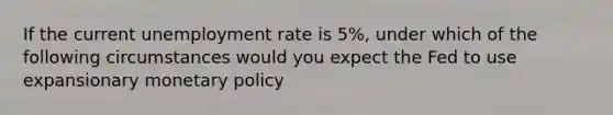 If the current unemployment rate is 5%, under which of the following circumstances would you expect the Fed to use expansionary monetary policy