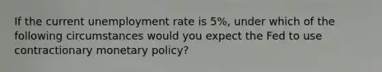 If the current unemployment rate is 5%, under which of the following circumstances would you expect the Fed to use contractionary monetary policy?