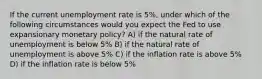 If the current unemployment rate is 5%, under which of the following circumstances would you expect the Fed to use expansionary monetary policy? A) if the natural rate of unemployment is below 5% B) if the natural rate of unemployment is above 5% C) if the inflation rate is above 5% D) if the inflation rate is below 5%