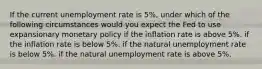 If the current unemployment rate is 5%, under which of the following circumstances would you expect the Fed to use expansionary monetary policy if the inflation rate is above 5%. if the inflation rate is below 5%. if the natural unemployment rate is below 5%. if the natural unemployment rate is above 5%.